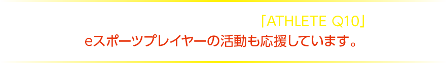 アスリートをサポートするブランド「ATHLETE Q10」はeスポーツプレイヤーの活動も応援しています。